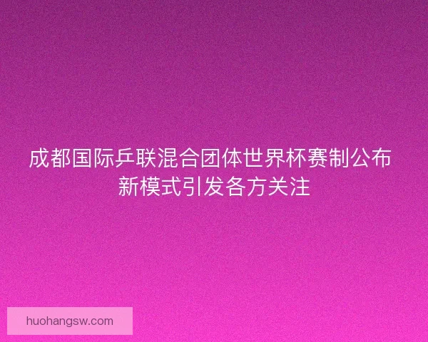 成都国际乒联混合团体世界杯赛制公布 新模式引发各方关注