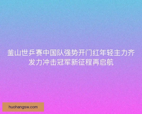 釜山世乒赛中国队强势开门红年轻主力齐发力冲击冠军新征程再启航