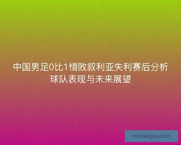 中国男足0比1惜败叙利亚失利赛后分析球队表现与未来展望