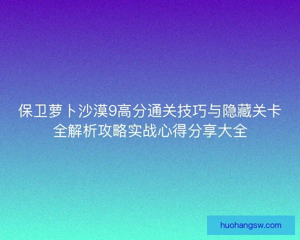 保卫萝卜沙漠9高分通关技巧与隐藏关卡全解析攻略实战心得分享大全