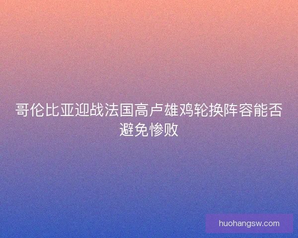 哥伦比亚迎战法国高卢雄鸡轮换阵容能否避免惨败