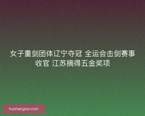 女子重剑团体辽宁夺冠 全运会击剑赛事收官 江苏摘得五金奖项