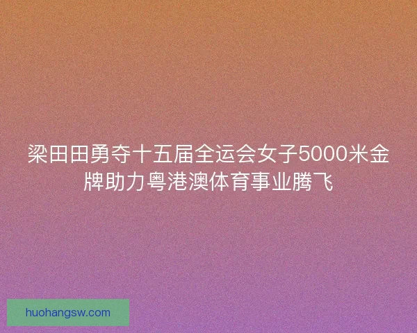 梁田田勇夺十五届全运会女子5000米金牌助力粤港澳体育事业腾飞