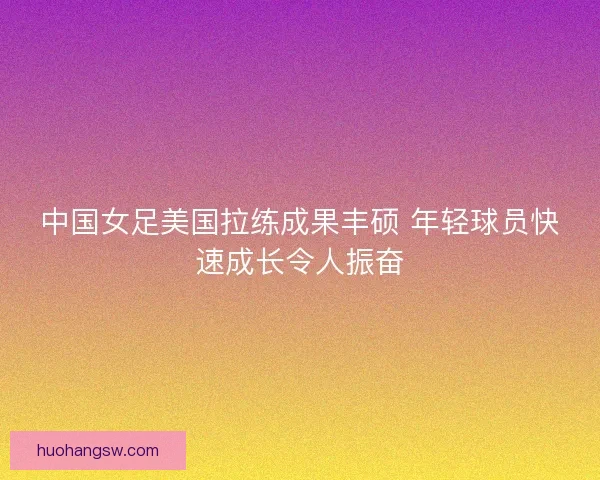 中国女足美国拉练成果丰硕 年轻球员快速成长令人振奋