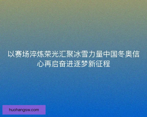 以赛场淬炼荣光汇聚冰雪力量中国冬奥信心再启奋进逐梦新征程