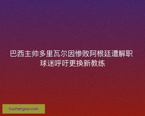 巴西主帅多里瓦尔因惨败阿根廷遭解职 球迷呼吁更换新教练