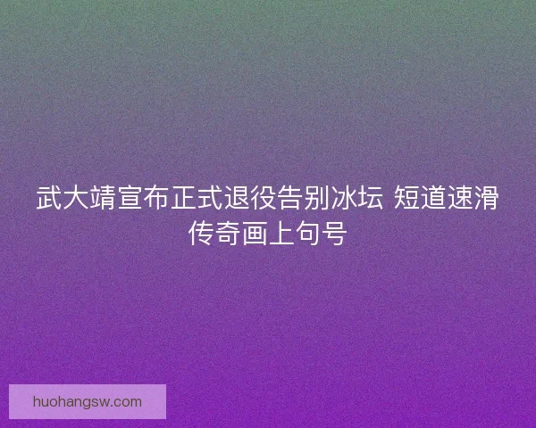 武大靖宣布正式退役告别冰坛 短道速滑传奇画上句号