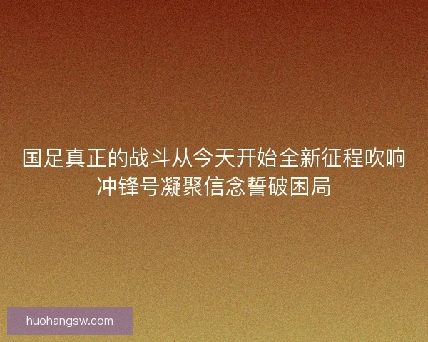 国足真正的战斗从今天开始全新征程吹响冲锋号凝聚信念誓破困局