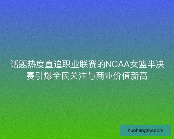 话题热度直追职业联赛的NCAA女篮半决赛引爆全民关注与商业价值新高