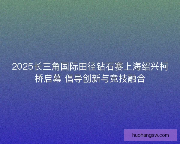 2025长三角国际田径钻石赛上海绍兴柯桥启幕 倡导创新与竞技融合