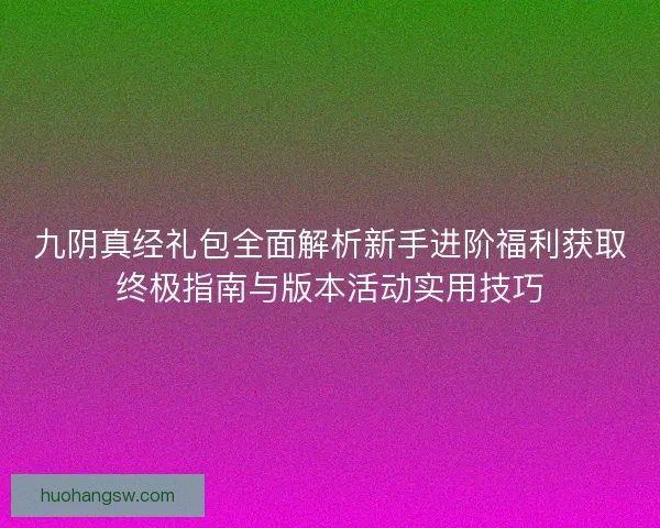 九阴真经礼包全面解析新手进阶福利获取终极指南与版本活动实用技巧