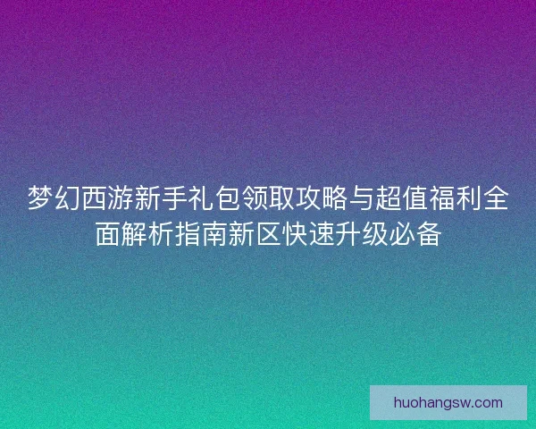梦幻西游新手礼包领取攻略与超值福利全面解析指南新区快速升级必备