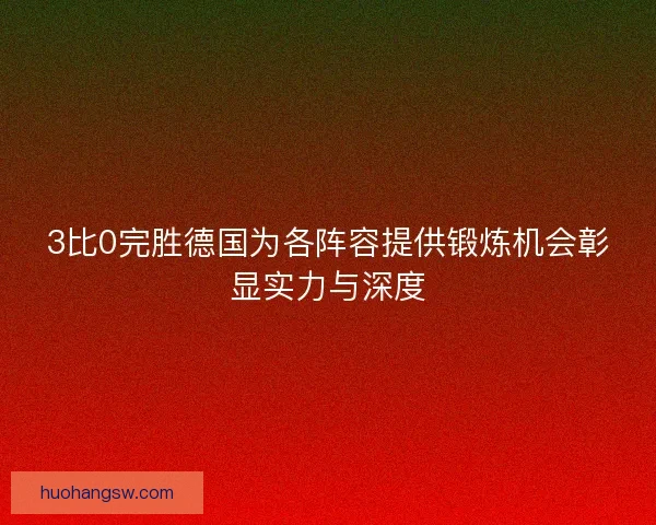 3比0完胜德国为各阵容提供锻炼机会彰显实力与深度