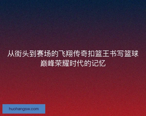 从街头到赛场的飞翔传奇扣篮王书写篮球巅峰荣耀时代的记忆