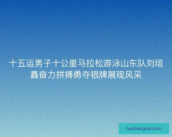 十五运男子十公里马拉松游泳山东队刘培鑫奋力拼搏勇夺银牌展现风采