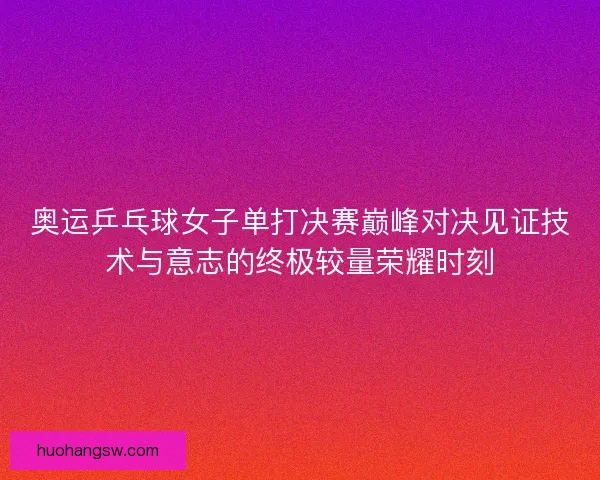 奥运乒乓球女子单打决赛巅峰对决见证技术与意志的终极较量荣耀时刻
