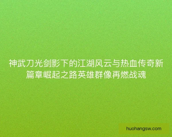 神武刀光剑影下的江湖风云与热血传奇新篇章崛起之路英雄群像再燃战魂