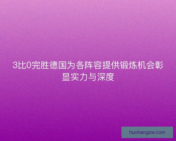 3比0完胜德国为各阵容提供锻炼机会彰显实力与深度