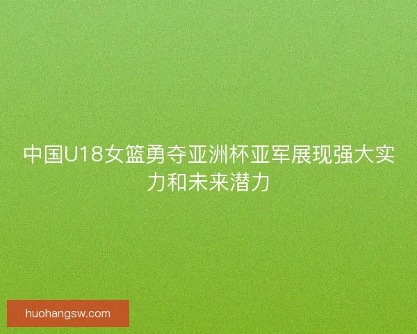 中国U18女篮勇夺亚洲杯亚军展现强大实力和未来潜力