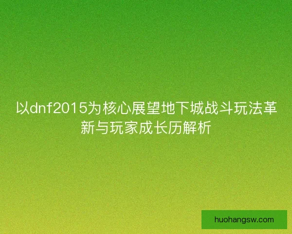 以dnf2015为核心展望地下城战斗玩法革新与玩家成长历解析