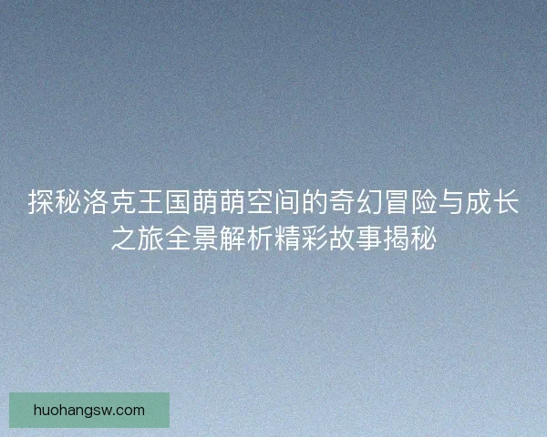 探秘洛克王国萌萌空间的奇幻冒险与成长之旅全景解析精彩故事揭秘