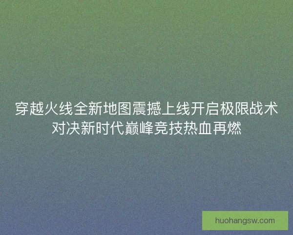 穿越火线全新地图震撼上线开启极限战术对决新时代巅峰竞技热血再燃