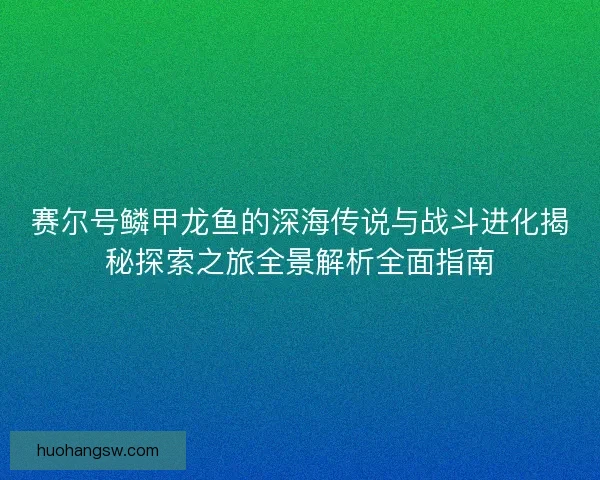 赛尔号鳞甲龙鱼的深海传说与战斗进化揭秘探索之旅全景解析全面指南