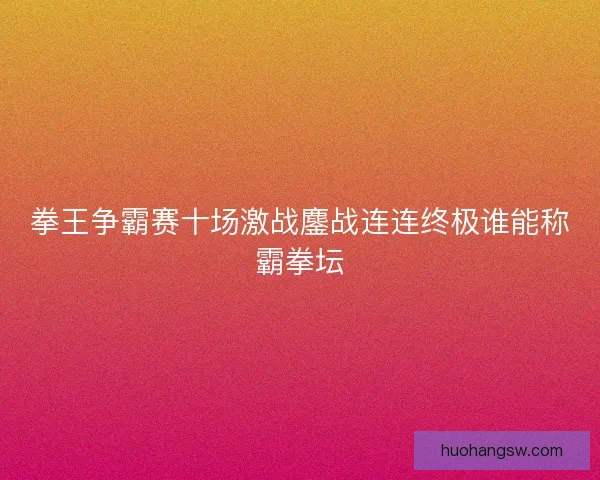 拳王争霸赛十场激战鏖战连连终极谁能称霸拳坛