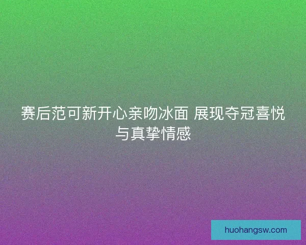 赛后范可新开心亲吻冰面 展现夺冠喜悦与真挚情感