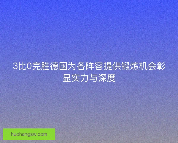 3比0完胜德国为各阵容提供锻炼机会彰显实力与深度