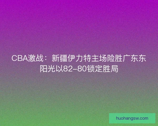CBA激战：新疆伊力特主场险胜广东东阳光以82-80锁定胜局