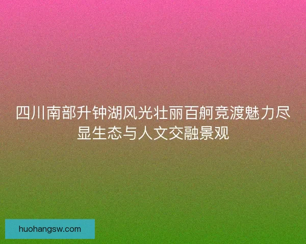 四川南部升钟湖风光壮丽百舸竞渡魅力尽显生态与人文交融景观