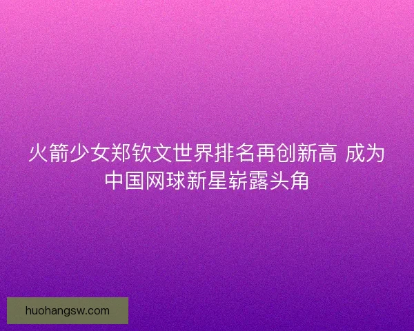 火箭少女郑钦文世界排名再创新高 成为中国网球新星崭露头角