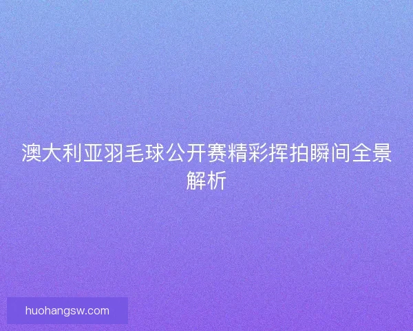 澳大利亚羽毛球公开赛精彩挥拍瞬间全景解析
