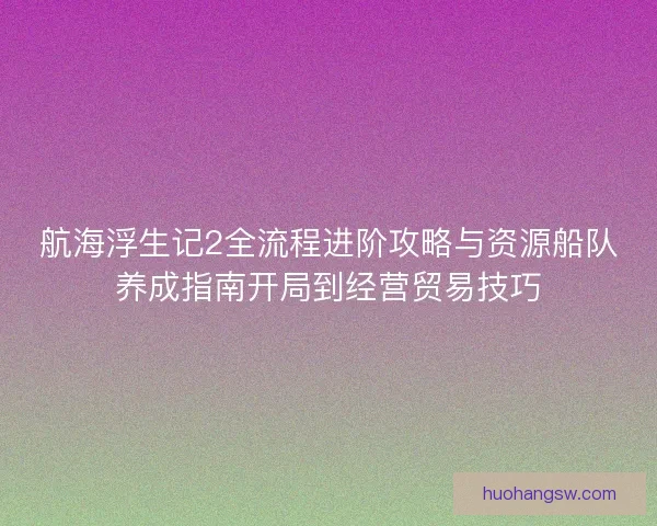 航海浮生记2全流程进阶攻略与资源船队养成指南开局到经营贸易技巧